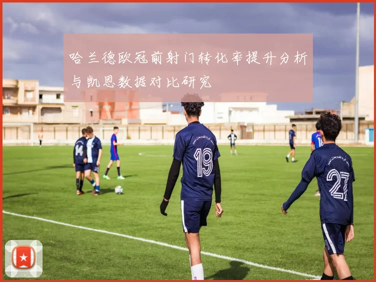 哈兰德欧冠前射门转化率提升分析与凯恩数据对比研究