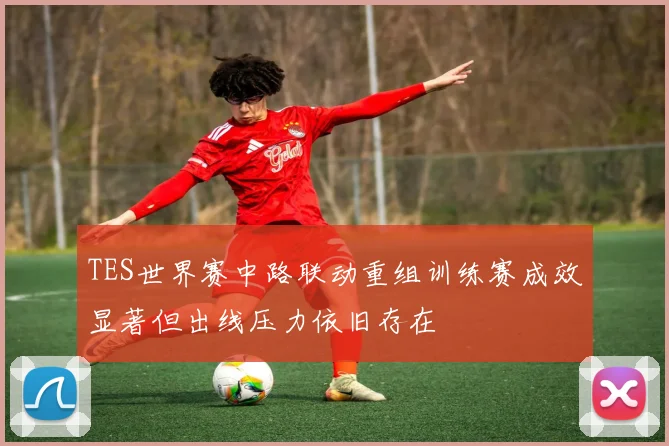 TES世界赛中路联动重组训练赛成效显著但出线压力依旧存在