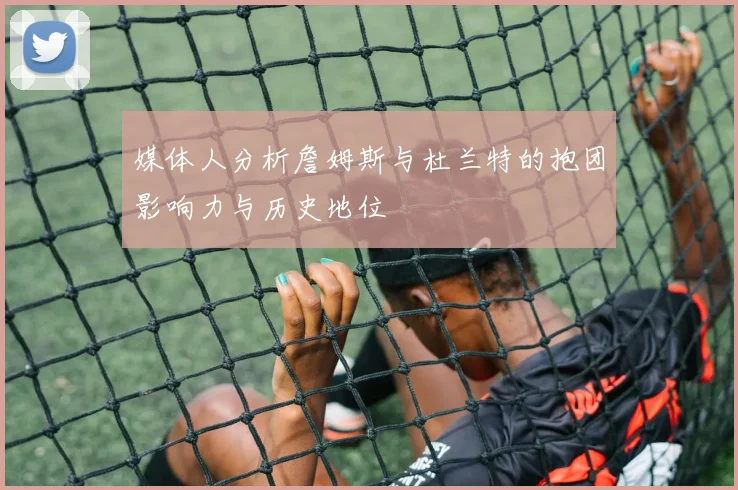 媒体人分析詹姆斯与杜兰特的抱团影响力与历史地位