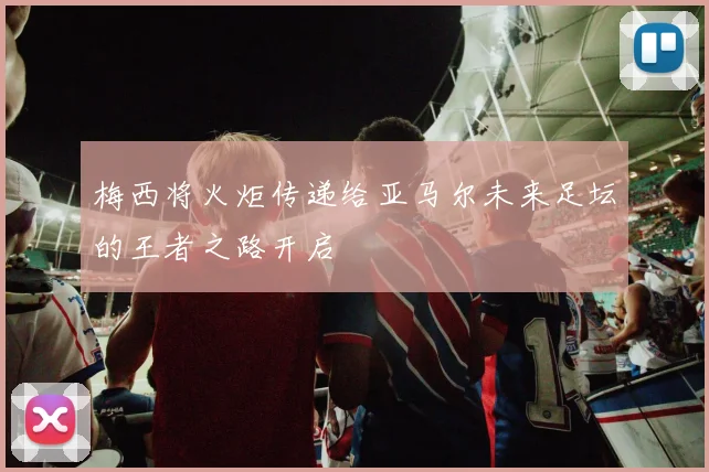 梅西将火炬传递给亚马尔未来足坛的王者之路开启