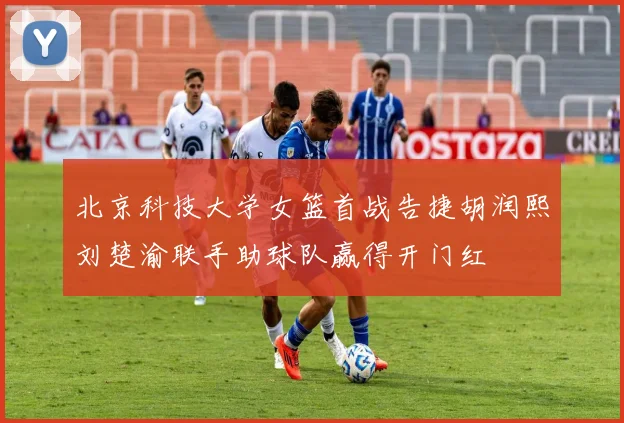 北京科技大学女篮首战告捷胡润熙刘楚渝联手助球队赢得开门红