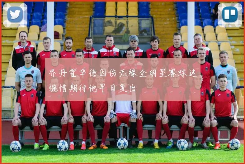 乔丹霍华德因伤无缘全明星赛球迷惋惜期待他早日复出