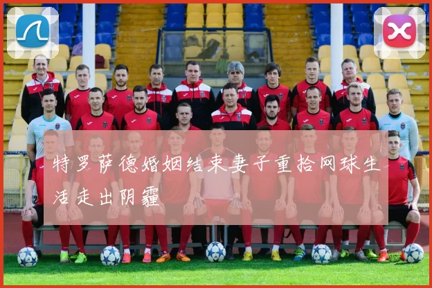 特罗萨德婚姻结束妻子重拾网球生活走出阴霾
