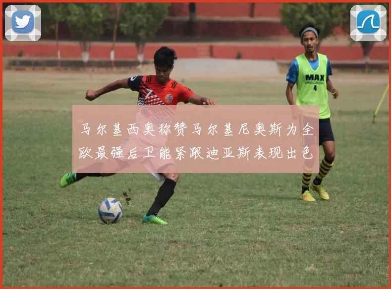 马尔基西奥称赞马尔基尼奥斯为全欧最强后卫能紧跟迪亚斯表现出色