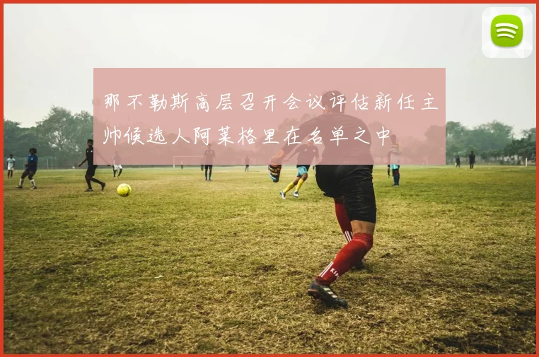 那不勒斯高层召开会议评估新任主帅候选人阿莱格里在名单之中