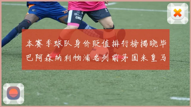 本赛季球队身价贬值排行榜揭晓毕巴阿森纳利物浦名列前茅国米皇马紧随其后