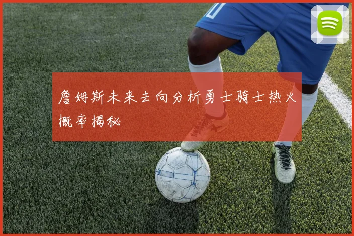 詹姆斯未来去向分析勇士骑士热火概率揭秘