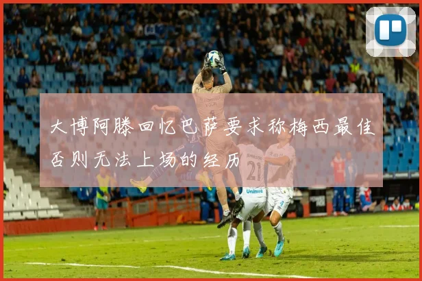 大博阿滕回忆巴萨要求称梅西最佳否则无法上场的经历