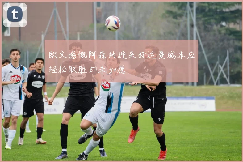 欧文感慨阿森纳迎来好运曼城本应轻松取胜却未如愿
